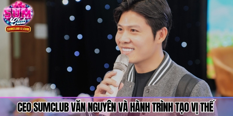 CEO Sumclub Văn Nguyên và hành trình tạo vị thế vững chắc